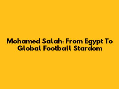 Mohamed Salah: From Egypt To Global Football Stardom