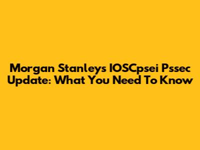 Morgan Stanley's IOSCpsei Pssec Update: What You Need To Know
