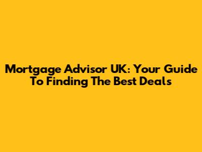 Mortgage Advisor UK: Your Guide To Finding The Best Deals