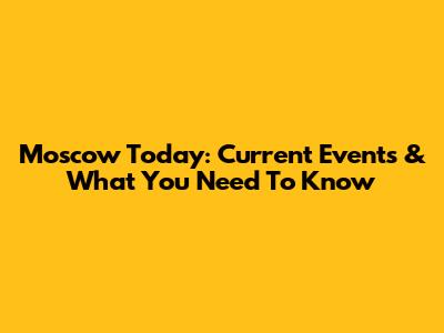 Moscow Today: Current Events & What You Need To Know
