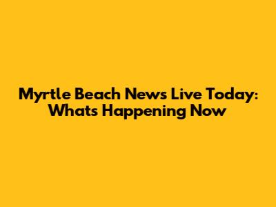 Myrtle Beach News Live Today: What's Happening Now
