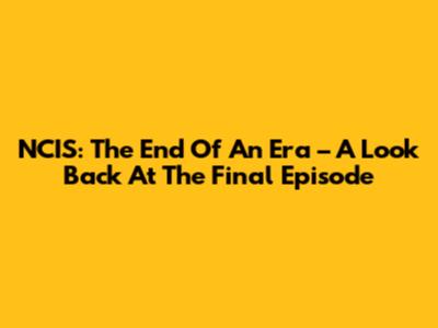 NCIS: The End Of An Era – A Look Back At The Final Episode