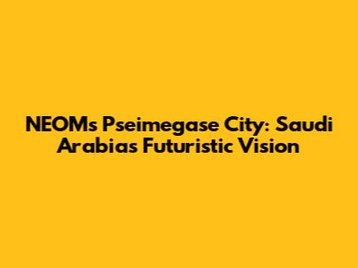 NEOM's Pseimegase City: Saudi Arabia's Futuristic Vision