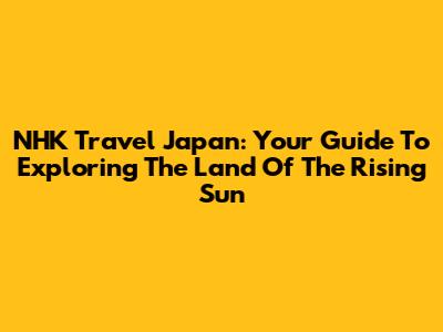 NHK Travel Japan: Your Guide To Exploring The Land Of The Rising Sun