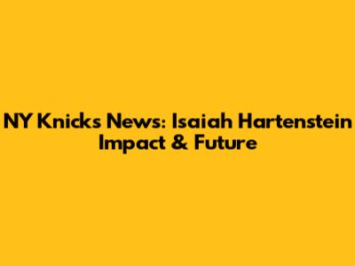 NY Knicks News: Isaiah Hartenstein Impact & Future