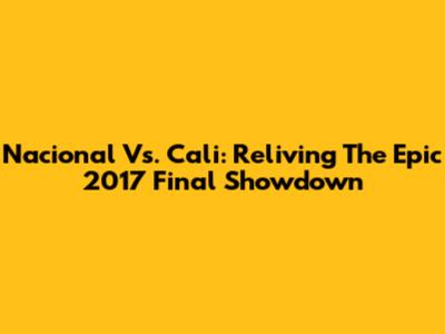 Nacional Vs. Cali: Reliving The Epic 2017 Final Showdown