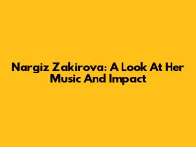 Nargiz Zakirova: A Look At Her Music And Impact