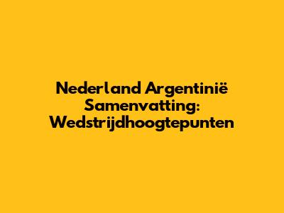 Nederland Argentinië Samenvatting: Wedstrijdhoogtepunten