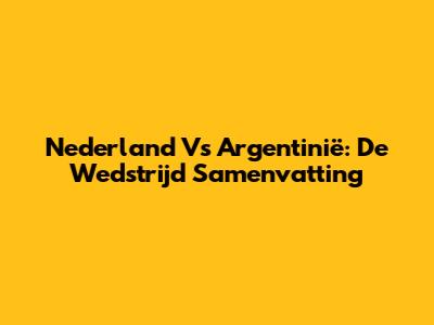 Nederland Vs Argentinië: De Wedstrijd Samenvatting
