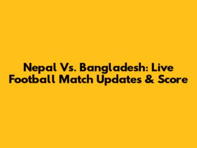 Nepal Vs. Bangladesh: Live Football Match Updates & Score