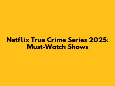 Netflix True Crime Series 2025: Must-Watch Shows
