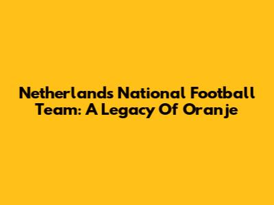 Netherlands National Football Team: A Legacy Of Oranje