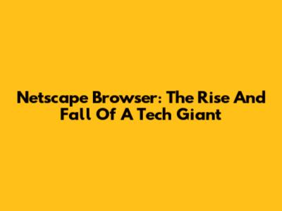 Netscape Browser: The Rise And Fall Of A Tech Giant