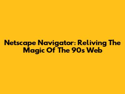 Netscape Navigator: Reliving The Magic Of The 90s Web