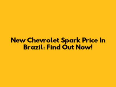 New Chevrolet Spark Price In Brazil: Find Out Now!