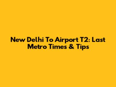 New Delhi To Airport T2: Last Metro Times & Tips