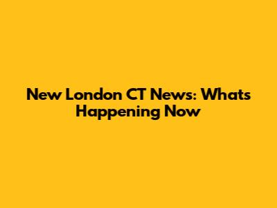 New London CT News: What's Happening Now