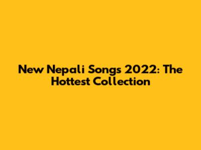 New Nepali Songs 2022: The Hottest Collection