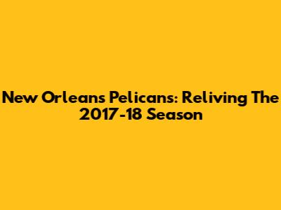 New Orleans Pelicans: Reliving The 2017-18 Season