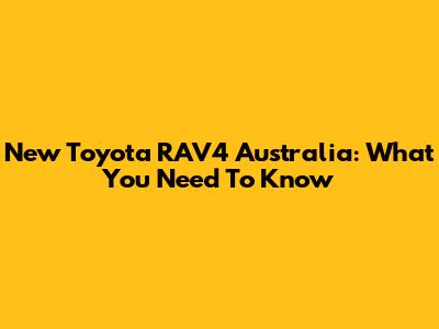New Toyota RAV4 Australia: What You Need To Know