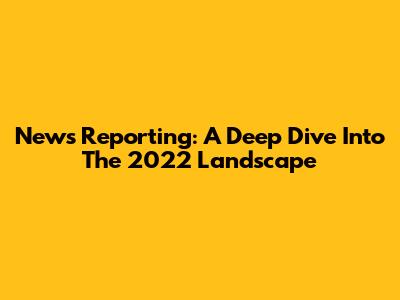 News Reporting: A Deep Dive Into The 2022 Landscape