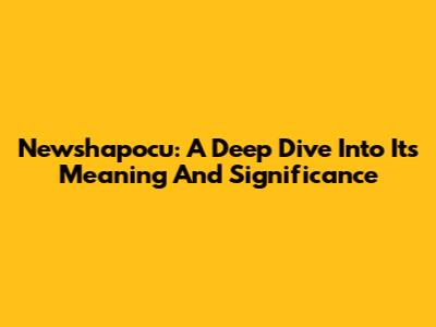 Newshapocu: A Deep Dive Into Its Meaning And Significance