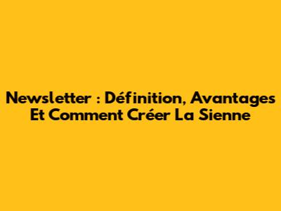 Newsletter : Définition, Avantages Et Comment Créer La Sienne