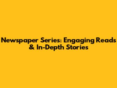 Newspaper Series: Engaging Reads & In-Depth Stories