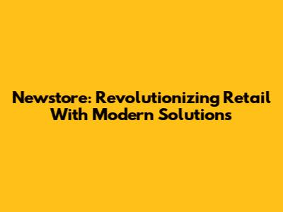 Newstore: Revolutionizing Retail With Modern Solutions