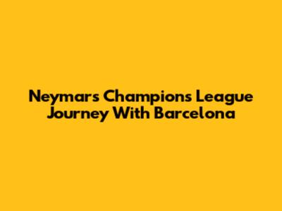 Neymar's Champions League Journey With Barcelona