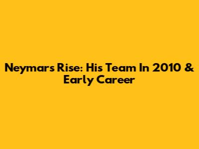 Neymar's Rise: His Team In 2010 & Early Career