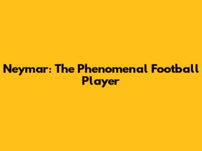 Neymar: The Phenomenal Football Player