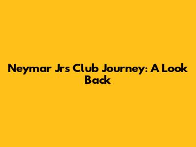 Neymar Jr's Club Journey: A Look Back