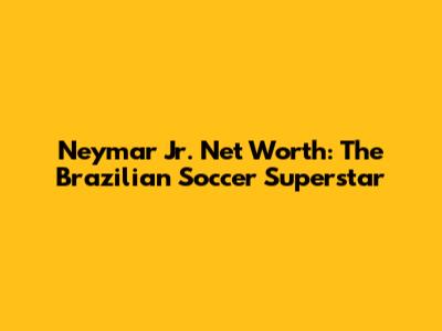 Neymar Jr. Net Worth: The Brazilian Soccer Superstar