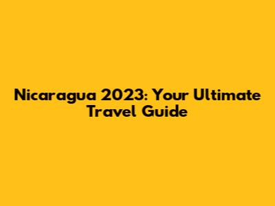 Nicaragua 2023: Your Ultimate Travel Guide