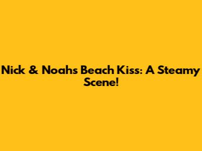 Nick & Noah's Beach Kiss: A Steamy Scene!