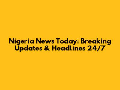Nigeria News Today: Breaking Updates & Headlines 24/7