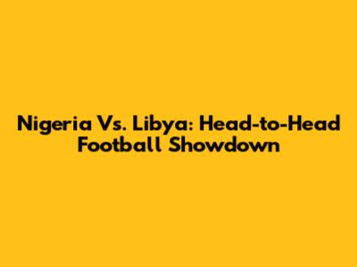 Nigeria Vs. Libya: Head-to-Head Football Showdown