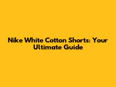 Nike White Cotton Shorts: Your Ultimate Guide