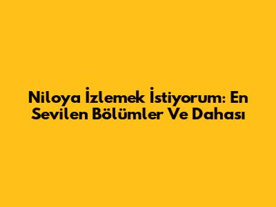 Niloya İzlemek İstiyorum: En Sevilen Bölümler Ve Dahası