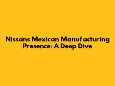 Nissan's Mexican Manufacturing Presence: A Deep Dive