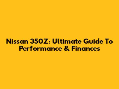 Nissan 350Z: Ultimate Guide To Performance & Finances