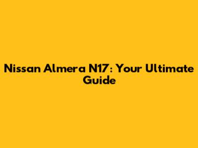 Nissan Almera N17: Your Ultimate Guide