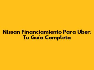 Nissan Financiamiento Para Uber: Tu Guía Completa