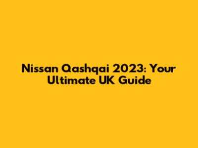 Nissan Qashqai 2023: Your Ultimate UK Guide