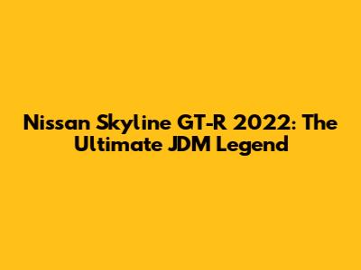 Nissan Skyline GT-R 2022: The Ultimate JDM Legend