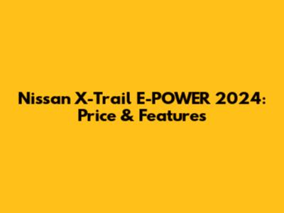 Nissan X-Trail E-POWER 2024: Price & Features