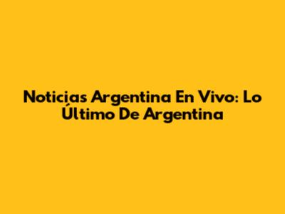 Noticias Argentina En Vivo: Lo Último De Argentina