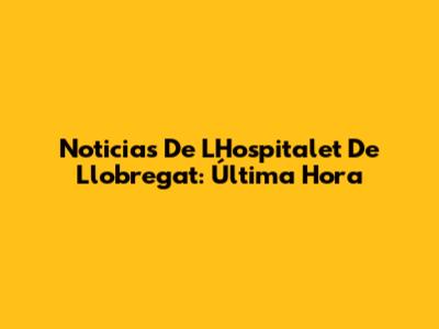 Noticias De L'Hospitalet De Llobregat: Última Hora