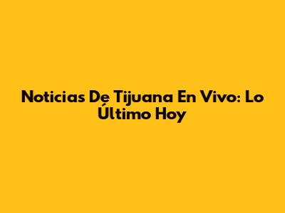 Noticias De Tijuana En Vivo: Lo Último Hoy